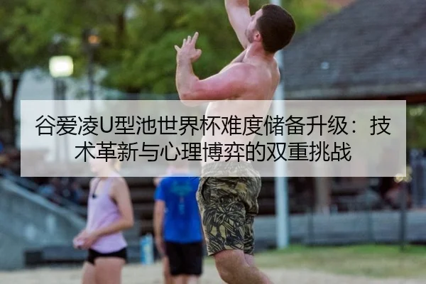 谷爱凌U型池世界杯难度储备升级：技术革新与心理博弈的双重挑战