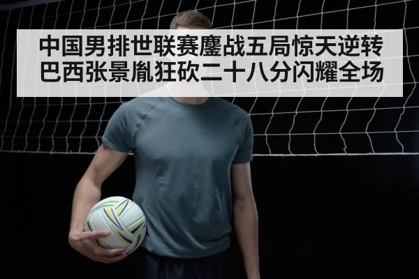 中国男排世联赛鏖战五局惊天逆转巴西张景胤狂砍二十八分闪耀全场